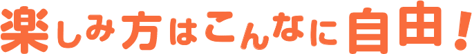 楽しみ方はこんなに自由！