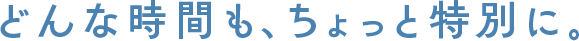 どんな時間も、ちょっと特別に。