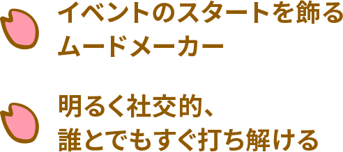イベントのスタートを飾るムードメーカー 明るく社交的、誰とでもすぐ打ち解ける