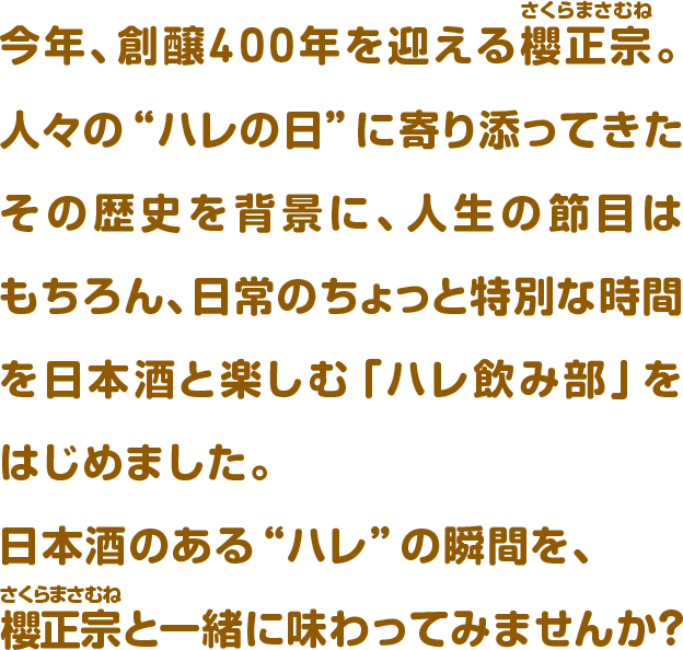 今年、創醸400年を迎える櫻正宗。人々の“ハレの日”に寄り添ってきたその歴史を背景に、人生の節目はもちろん、日常のちょっと特別な時間を日本酒と楽しむ「ハレ飲み部」をはじめました。日本酒のある“ハレ”の瞬間を、櫻正宗と一緒に味わってみませんか？